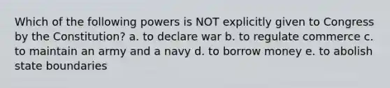 Which of the following powers is NOT explicitly given to Congress by the Constitution? a. to declare war b. to regulate commerce c. to maintain an army and a navy d. to borrow money e. to abolish state boundaries