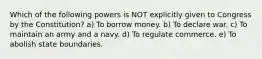 Which of the following powers is NOT explicitly given to Congress by the Constitution? a) To borrow money. b) To declare war. c) To maintain an army and a navy. d) To regulate commerce. e) To abolish state boundaries.