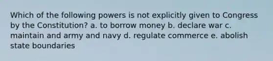 Which of the following powers is not explicitly given to Congress by the Constitution? a. to borrow money b. declare war c. maintain and army and navy d. regulate commerce e. abolish state boundaries