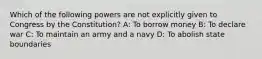 Which of the following powers are not explicitly given to Congress by the Constitution? A: To borrow money B: To declare war C: To maintain an army and a navy D: To abolish state boundaries