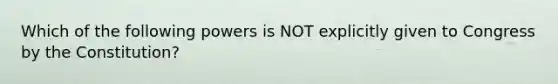 Which of the following powers is NOT explicitly given to Congress by the Constitution?