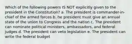 Which of the following powers IS NOT explicitly given to the president in the Constitution? a. The president is commander-in-chief of the armed forces b. he president must give an annual state of the union to Congress and the nation c. The president can nominate political ministers, ambassadors, and federal judges d. The president can veto legislation e. The president can write the federal budget