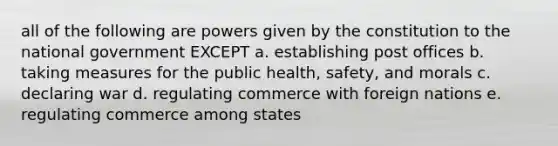 all of the following are powers given by the constitution to the national government EXCEPT a. establishing post offices b. taking measures for the public health, safety, and morals c. declaring war d. regulating commerce with foreign nations e. regulating commerce among states