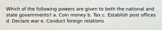 Which of the following powers are given to both the national and state governments? a. Coin money b. Tax c. Establish post offices d. Declare war e. Conduct foreign relations