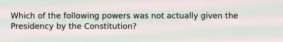 Which of the following powers was not actually given the Presidency by the Constitution?