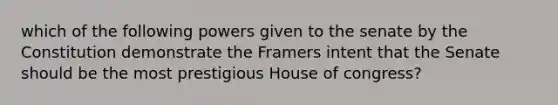 which of the following powers given to the senate by the Constitution demonstrate the Framers intent that the Senate should be the most prestigious House of congress?