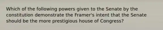 Which of the following powers given to the Senate by the constitution demonstrate the Framer's intent that the Senate should be the more prestigious house of Congress?