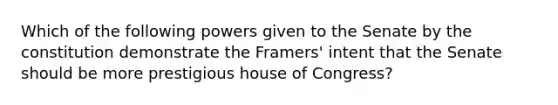 Which of the following powers given to the Senate by the constitution demonstrate the Framers' intent that the Senate should be more prestigious house of Congress?