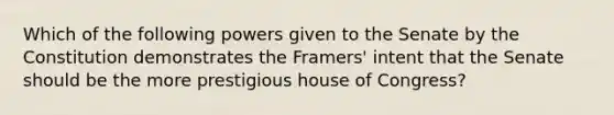 Which of the following powers given to the Senate by the Constitution demonstrates the Framers' intent that the Senate should be the more prestigious house of Congress?