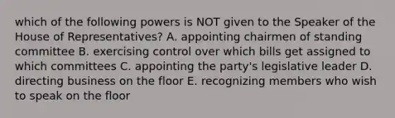 which of the following powers is NOT given to the Speaker of the House of Representatives? A. appointing chairmen of standing committee B. exercising control over which bills get assigned to which committees C. appointing the party's legislative leader D. directing business on the floor E. recognizing members who wish to speak on the floor