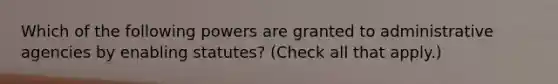 Which of the following powers are granted to administrative agencies by enabling statutes? (Check all that apply.)