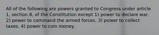 All of the following are powers granted to Congress under article 1, section 8, of the Constitution except 1) power to declare war. 2) power to command the armed forces. 3) power to collect taxes. 4) power to coin money.