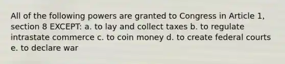 All of the following powers are granted to Congress in Article 1, section 8 EXCEPT: a. to lay and collect taxes b. to regulate intrastate commerce c. to coin money d. to create federal courts e. to declare war