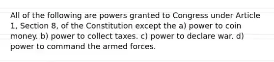 All of the following are powers granted to Congress under Article 1, Section 8, of the Constitution except the a) power to coin money. b) power to collect taxes. c) power to declare war. d) power to command the armed forces.