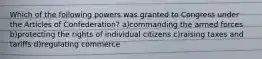 Which of the following powers was granted to Congress under the Articles of Confederation? a)commanding the armed forces b)protecting the rights of individual citizens c)raising taxes and tariffs d)regulating commerce