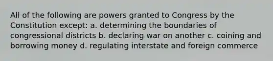 All of the following are powers granted to Congress by the Constitution except: a. determining the boundaries of congressional districts b. declaring war on another c. coining and borrowing money d. regulating interstate and foreign commerce