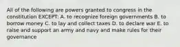 All of the following are powers granted to congress in the constitution EXCEPT: A. to recognize foreign governments B. to borrow money C. to lay and collect taxes D. to declare war E. to raise and support an army and navy and make rules for their governance