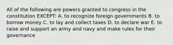 All of the following are powers granted to congress in the constitution EXCEPT: A. to recognize foreign governments B. to borrow money C. to lay and collect taxes D. to declare war E. to raise and support an army and navy and make rules for their governance