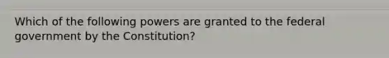 Which of the following powers are granted to the federal government by the Constitution?