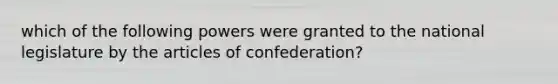 which of the following powers were granted to the national legislature by the articles of confederation?