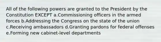 All of the following powers are granted to the President by the Constitution EXCEPT a.Commissioning officers in the armed forces b.Addressing the Congress on the state of the union c.Receiving ambassadors d.Granting pardons for federal offenses e.Forming new cabinet-level departments