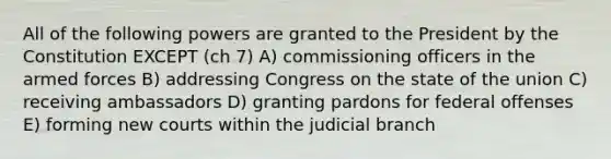 All of the following powers are granted to the President by the Constitution EXCEPT (ch 7) A) commissioning officers in the armed forces B) addressing Congress on the state of the union C) receiving ambassadors D) granting pardons for federal offenses E) forming new courts within the judicial branch