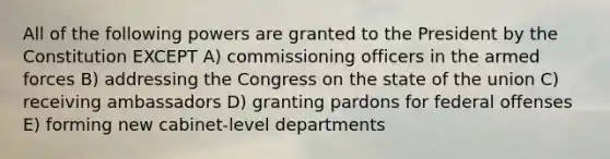 All of the following powers are granted to the President by the Constitution EXCEPT A) commissioning officers in the armed forces B) addressing the Congress on the state of the union C) receiving ambassadors D) granting pardons for federal offenses E) forming new cabinet-level departments