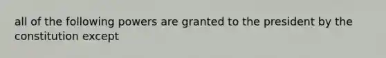 all of the following powers are granted to the president by the constitution except