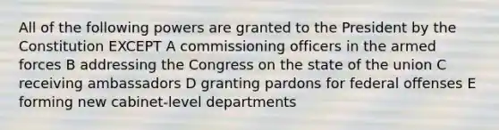 All of the following powers are granted to the President by the Constitution EXCEPT A commissioning officers in the armed forces B addressing the Congress on the state of the union C receiving ambassadors D granting pardons for federal offenses E forming new cabinet-level departments