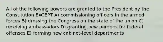 All of the following powers are granted to the President by the Constitution EXCEPT A) commissioning officers in the armed forces B) dressing the Congress on the state of the union C) receiving ambassadors D) granting new pardons for federal offenses E) forming new cabinet-level departments