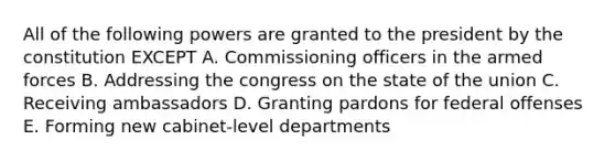 All of the following powers are granted to the president by the constitution EXCEPT A. Commissioning officers in the armed forces B. Addressing the congress on the state of the union C. Receiving ambassadors D. Granting pardons for federal offenses E. Forming new cabinet-level departments