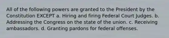 All of the following powers are granted to the President by the Constitution EXCEPT a. Hiring and firing Federal Court Judges. b. Addressing the Congress on the state of the union. c. Receiving ambassadors. d. Granting pardons for federal offenses.