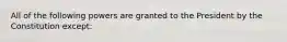All of the following powers are granted to the President by the Constitution except: