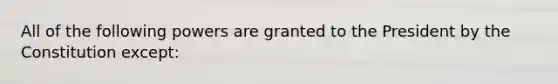All of the following powers are granted to the President by the Constitution except: