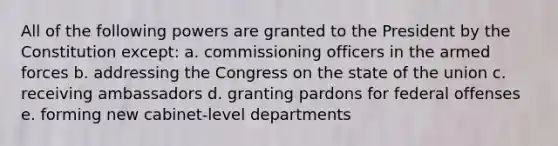 All of the following powers are granted to the President by the Constitution except: a. commissioning officers in the armed forces b. addressing the Congress on the state of the union c. receiving ambassadors d. granting pardons for federal offenses e. forming new cabinet-level departments