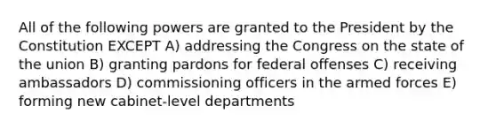 All of the following powers are granted to the President by the Constitution EXCEPT A) addressing the Congress on the state of the union B) granting pardons for federal offenses C) receiving ambassadors D) commissioning officers in the armed forces E) forming new cabinet-level departments