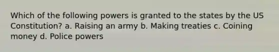 Which of the following powers is granted to the states by the US Constitution? a. Raising an army b. Making treaties c. Coining money d. Police powers