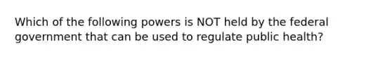 Which of the following powers is NOT held by the federal government that can be used to regulate public health?