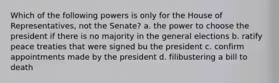 Which of the following powers is only for the House of Representatives, not the Senate? a. the power to choose the president if there is no majority in the general elections b. ratify peace treaties that were signed bu the president c. confirm appointments made by the president d. filibustering a bill to death