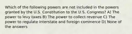 Which of the following powers are not included in the powers granted by the U.S. Constitution to the U.S. Congress? A) The power to levy taxes B) The power to collect revenue C) The power to regulate interstate and foreign commerce D) None of the answers