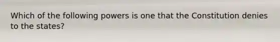 Which of the following powers is one that the Constitution denies to the states?