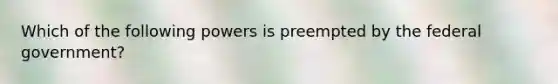 Which of the following powers is preempted by the federal government?