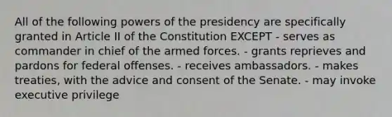 All of the following powers of the presidency are specifically granted in Article II of the Constitution EXCEPT - serves as commander in chief of the armed forces. - grants reprieves and pardons for federal offenses. - receives ambassadors. - makes treaties, with the advice and consent of the Senate. - may invoke executive privilege