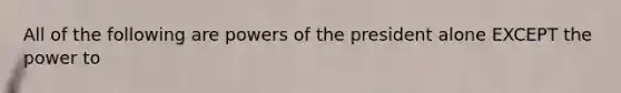 All of the following are powers of the president alone EXCEPT the power to