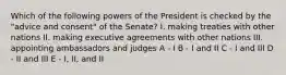 Which of the following powers of the President is checked by the "advice and consent" of the Senate? I. making treaties with other nations II. making executive agreements with other nations III. appointing ambassadors and judges A - I B - I and II C - I and III D - II and III E - I, II, and II