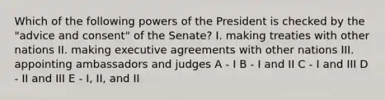 Which of the following powers of the President is checked by the "advice and consent" of the Senate? I. making treaties with other nations II. making executive agreements with other nations III. appointing ambassadors and judges A - I B - I and II C - I and III D - II and III E - I, II, and II