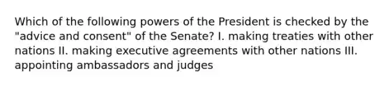 Which of the following <a href='https://www.questionai.com/knowledge/kKSx9oT84t-powers-of' class='anchor-knowledge'>powers of</a> the President is checked by the "advice and consent" of the Senate? I. making treaties with other nations II. making executive agreements with other nations III. appointing ambassadors and judges