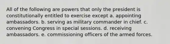 All of the following are powers that only the president is constitutionally entitled to exercise except a. appointing ambassadors. b. serving as military commander in chief. c. convening Congress in special sessions. d. receiving ambassadors. e. commissioning officers of the armed forces.