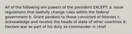 All of the following are powers of the president EXCEPT: a. Issue regulations that lawfully change rules within the federal government b. Grant pardons to those convicted of felonies c. Acknowledge and receive the heads of state of other countries d. Declare war as part of his duty as commander in chief