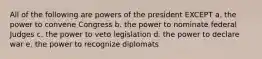 All of the following are powers of the president EXCEPT a. the power to convene Congress b. the power to nominate federal Judges c. the power to veto legislation d. the power to declare war e. the power to recognize diplomats